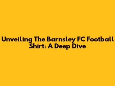 Unveiling The Barnsley FC Football Shirt: A Deep Dive