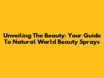 Unveiling The Beauty: Your Guide To Natural World Beauty Sprays