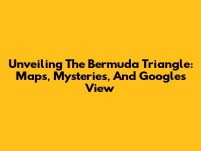 Unveiling The Bermuda Triangle: Maps, Mysteries, And Google's View