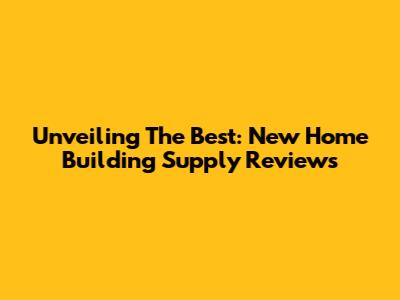 Unveiling The Best: New Home Building Supply Reviews