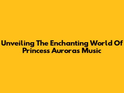 Unveiling The Enchanting World Of Princess Aurora's Music
