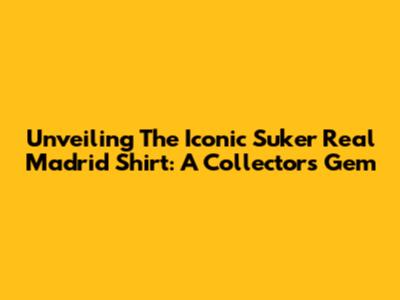 Unveiling The Iconic Suker Real Madrid Shirt: A Collector's Gem