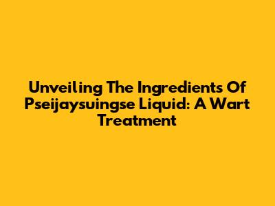 Unveiling The Ingredients Of Pseijaysuingse Liquid: A Wart Treatment