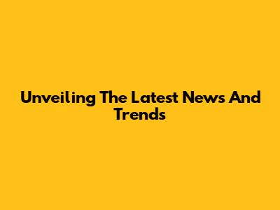 Unveiling The Latest News And Trends