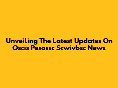 Unveiling The Latest Updates On Oscis Pesossc Scwivbsc News