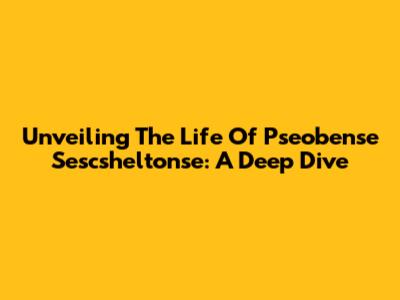 Unveiling The Life Of Pseobense Sescsheltonse: A Deep Dive