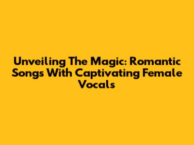 Unveiling The Magic: Romantic Songs With Captivating Female Vocals