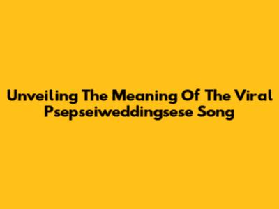 Unveiling The Meaning Of The Viral 'Psepseiweddingsese' Song