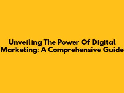 Unveiling The Power Of Digital Marketing: A Comprehensive Guide