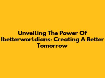 Unveiling The Power Of Ibetterworldians: Creating A Better Tomorrow