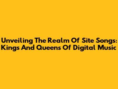 Unveiling The Realm Of Site Songs: Kings And Queens Of Digital Music