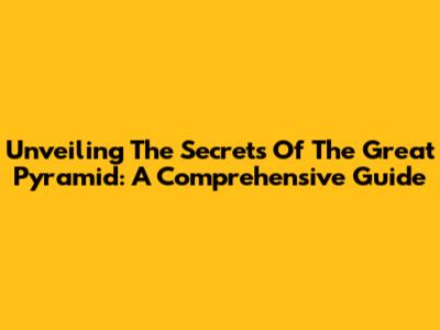 Unveiling The Secrets Of The Great Pyramid: A Comprehensive Guide