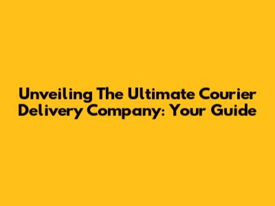 Unveiling The Ultimate Courier Delivery Company: Your Guide