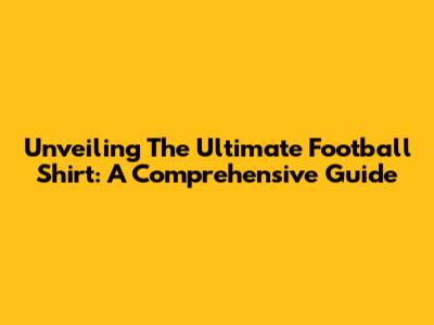 Unveiling The Ultimate Football Shirt: A Comprehensive Guide