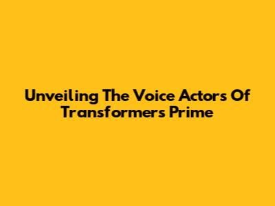 Unveiling The Voice Actors Of Transformers Prime