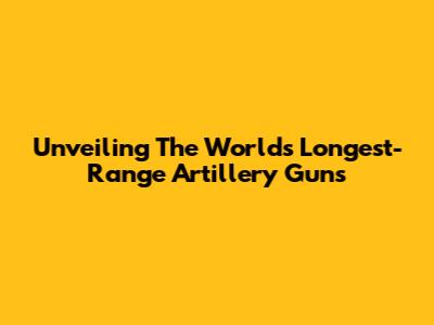 Unveiling The World's Longest-Range Artillery Guns