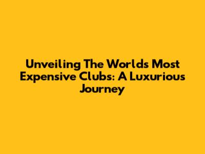 Unveiling The World's Most Expensive Clubs: A Luxurious Journey