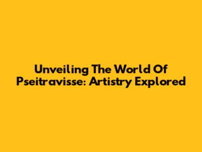 Unveiling The World Of Pseitravisse: Artistry Explored