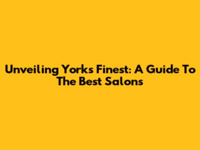 Unveiling York's Finest: A Guide To The Best Salons