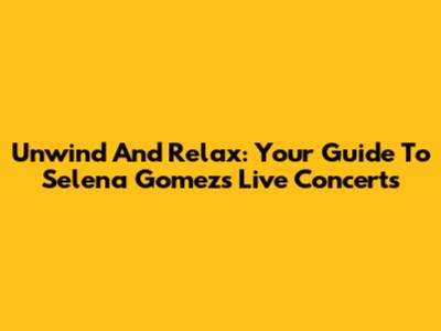 Unwind And Relax: Your Guide To Selena Gomez's Live Concerts