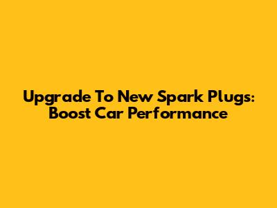 Upgrade To New Spark Plugs: Boost Car Performance