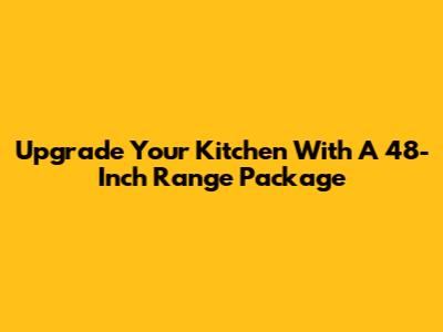 Upgrade Your Kitchen With A 48-Inch Range Package