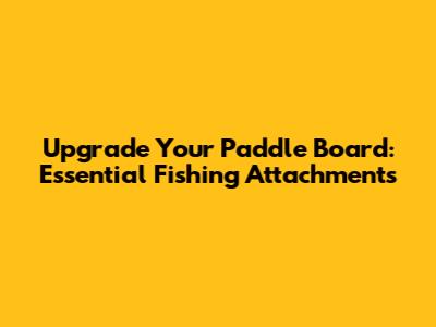 Upgrade Your Paddle Board: Essential Fishing Attachments