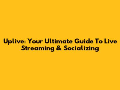 Uplive: Your Ultimate Guide To Live Streaming & Socializing