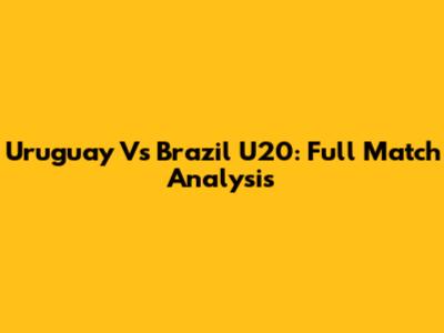 Uruguay Vs Brazil U20: Full Match Analysis