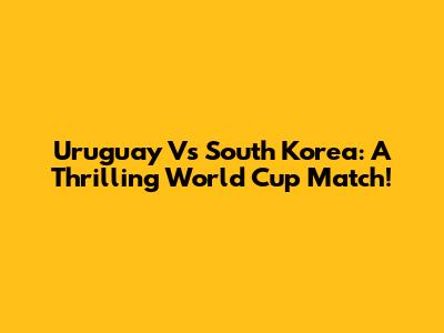 Uruguay Vs South Korea: A Thrilling World Cup Match!
