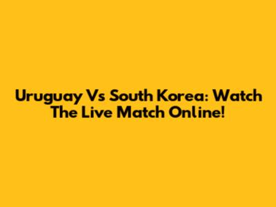 Uruguay Vs South Korea: Watch The Live Match Online!