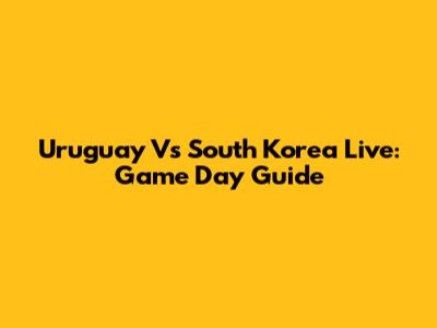 Uruguay Vs South Korea Live: Game Day Guide