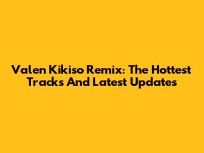 Valen Kikiso Remix: The Hottest Tracks And Latest Updates