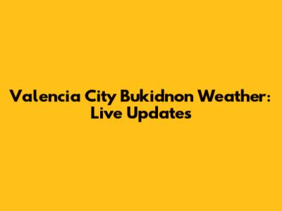 Valencia City Bukidnon Weather: Live Updates