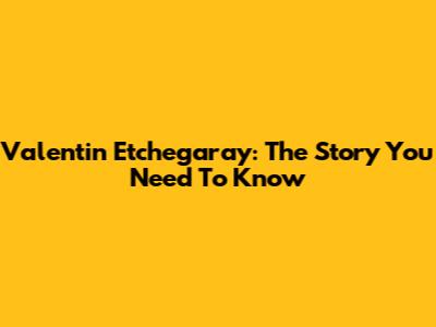 Valentin Etchegaray: The Story You Need To Know