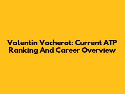 Valentin Vacherot: Current ATP Ranking And Career Overview