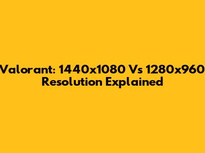 Valorant: 1440x1080 Vs 1280x960 Resolution Explained