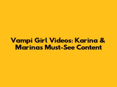 Vampi Girl Videos: Karina & Marina's Must-See Content