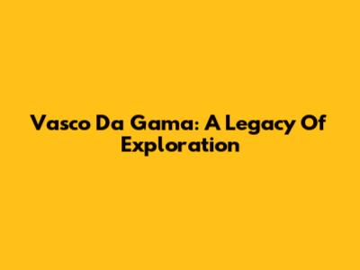 Vasco Da Gama: A Legacy Of Exploration