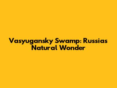 Vasyugansky Swamp: Russia's Natural Wonder
