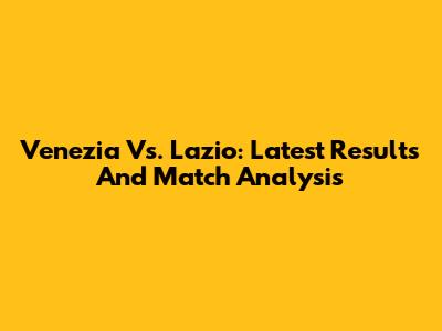 Venezia Vs. Lazio: Latest Results And Match Analysis