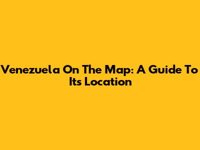 Venezuela On The Map: A Guide To Its Location