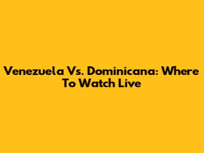 Venezuela Vs. Dominicana: Where To Watch Live