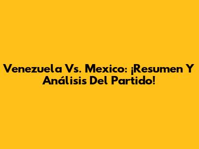Venezuela Vs. Mexico: ¡Resumen Y Análisis Del Partido!