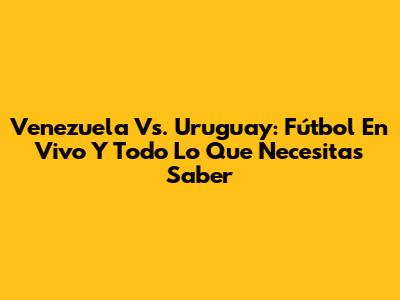 Venezuela Vs. Uruguay: Fútbol En Vivo Y Todo Lo Que Necesitas Saber