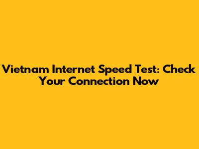 Vietnam Internet Speed Test: Check Your Connection Now