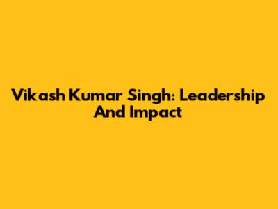 Vikash Kumar Singh: Leadership And Impact