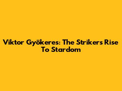 Viktor Gyökeres: The Striker's Rise To Stardom