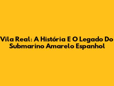 Vila Real: A História E O Legado Do Submarino Amarelo Espanhol