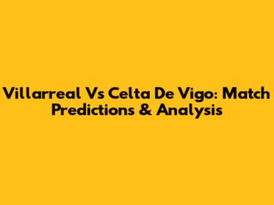 Villarreal Vs Celta De Vigo: Match Predictions & Analysis
